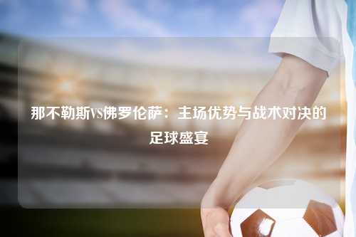 那不勒斯VS佛罗伦萨：主场优势与战术对决的足球盛宴