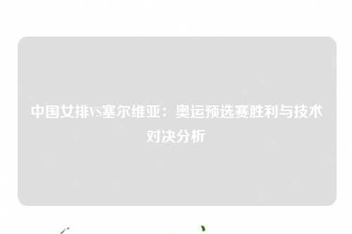 中国女排VS塞尔维亚：奥运预选赛胜利与技术对决分析