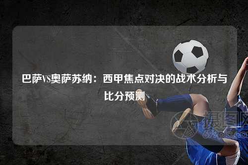 巴萨VS奥萨苏纳：西甲焦点对决的战术分析与比分预测