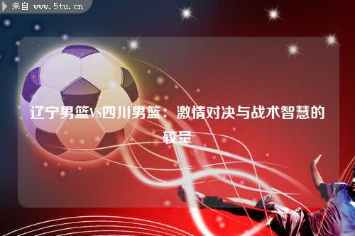 辽宁男篮VS四川男篮：激情对决与战术智慧的较量