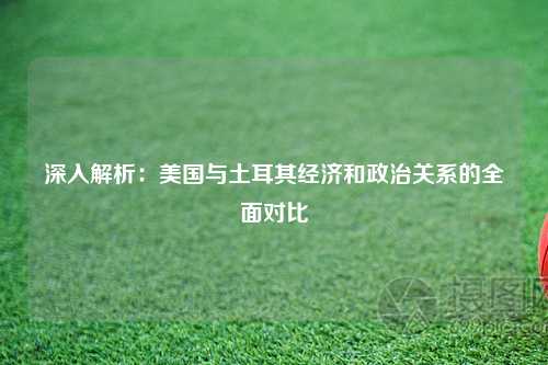 深入解析：美国与土耳其经济和政治关系的全面对比