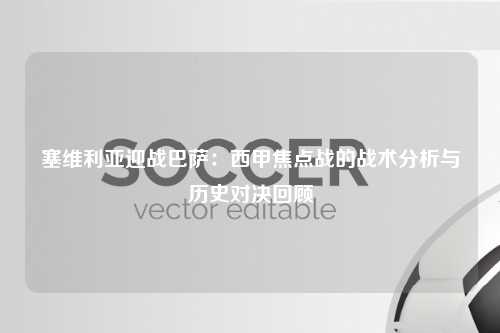 塞维利亚迎战巴萨：西甲焦点战的战术分析与历史对决回顾