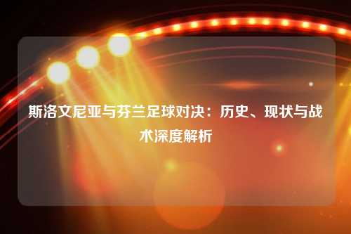 斯洛文尼亚与芬兰足球对决：历史、现状与战术深度解析