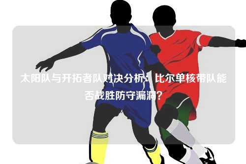 太阳队与开拓者队对决分析：比尔单核带队能否战胜防守漏洞？