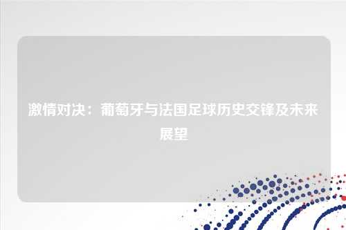激情对决：葡萄牙与法国足球历史交锋及未来展望