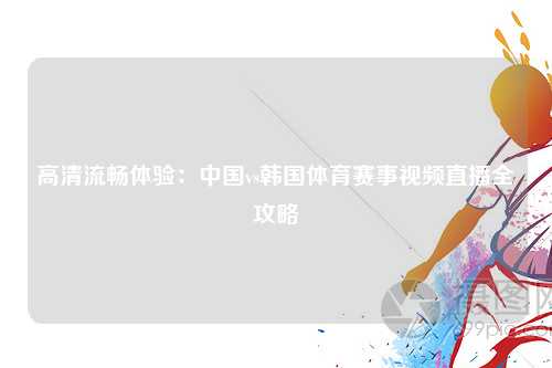 高清流畅体验：中国vs韩国体育赛事视频直播全攻略