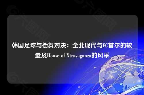 韩国足球与街舞对决：全北现代与FC首尔的较量及House of Xtravaganza的风采