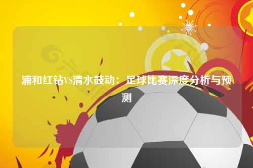 浦和红钻VS清水鼓动：足球比赛深度分析与预测