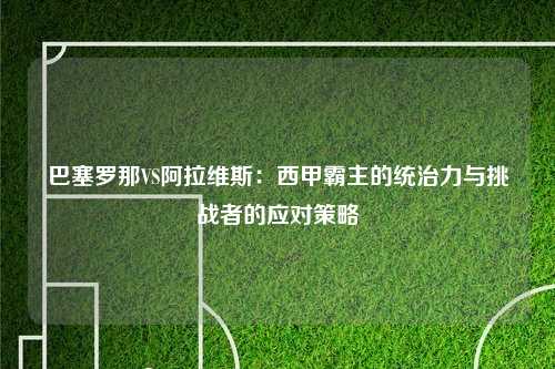巴塞罗那VS阿拉维斯：西甲霸主的统治力与挑战者的应对策略