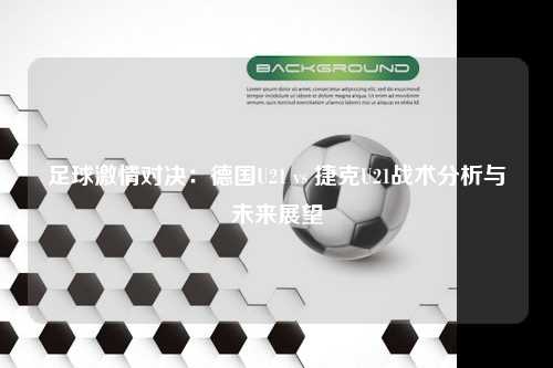 足球激情对决：德国U21 vs 捷克U21战术分析与未来展望