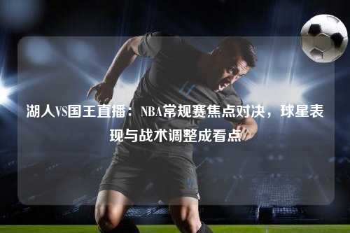 湖人VS国王直播：NBA常规赛焦点对决，球星表现与战术调整成看点