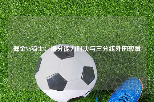 掘金VS骑士：得分能力对决与三分线外的较量