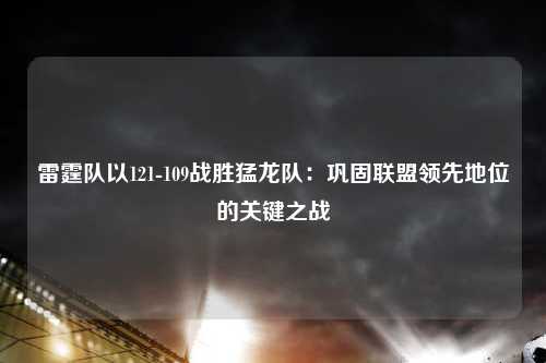 雷霆队以121-109战胜猛龙队：巩固联盟领先地位的关键之战
