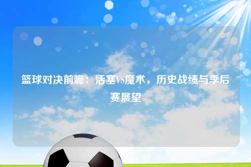 篮球对决前瞻：活塞VS魔术，历史战绩与季后赛展望