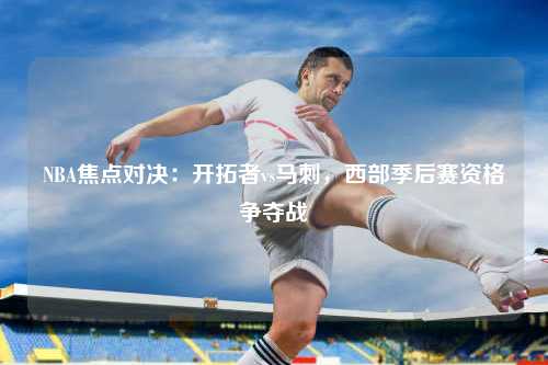 NBA焦点对决：开拓者vs马刺，西部季后赛资格争夺战