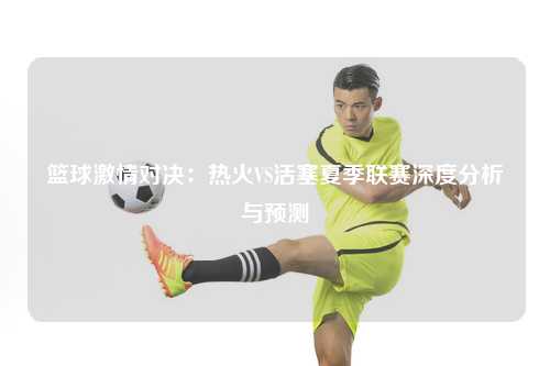 篮球激情对决：热火VS活塞夏季联赛深度分析与预测
