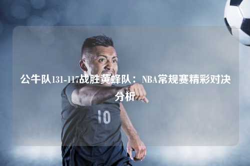 公牛队131-117战胜黄蜂队：NBA常规赛精彩对决分析
