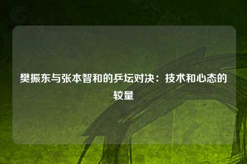 樊振东与张本智和的乒坛对决：技术和心态的较量