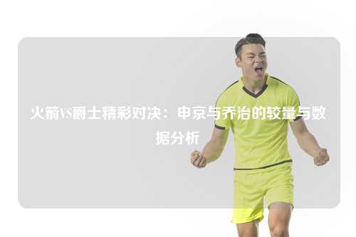 火箭VS爵士精彩对决：申京与乔治的较量与数据分析