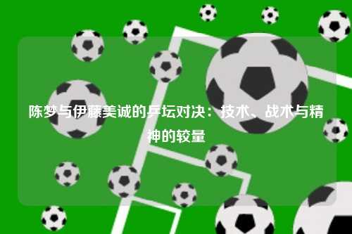 陈梦与伊藤美诚的乒坛对决：技术、战术与精神的较量