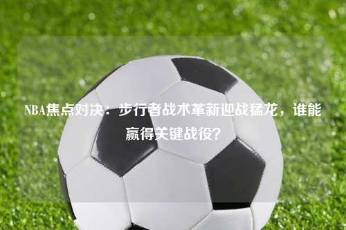 NBA焦点对决：步行者战术革新迎战猛龙，谁能赢得关键战役？
