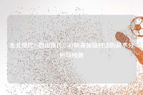全北现代VS蔚山现代：K1联赛强强对话的战术分析与预测