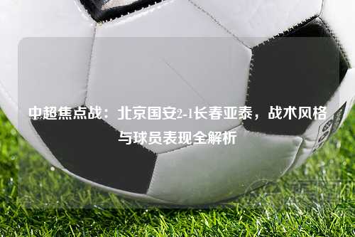中超焦点战：北京国安2-1长春亚泰，战术风格与球员表现全解析