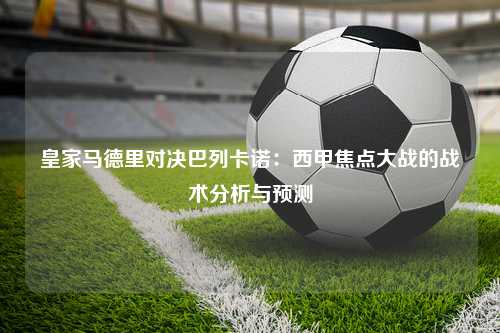 皇家马德里对决巴列卡诺：西甲焦点大战的战术分析与预测