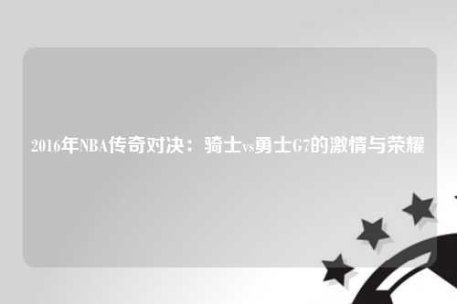 2016年NBA传奇对决：骑士vs勇士G7的激情与荣耀