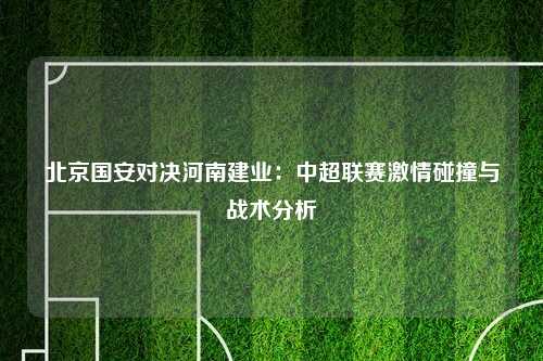 北京国安对决河南建业：中超联赛激情碰撞与战术分析