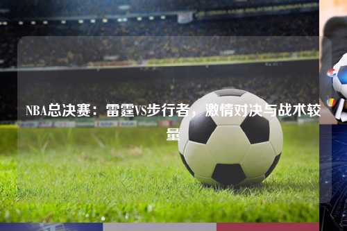 NBA总决赛：雷霆VS步行者，激情对决与战术较量