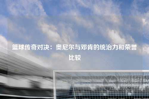 篮球传奇对决:奥尼尔与邓肯的统治力和荣誉比较