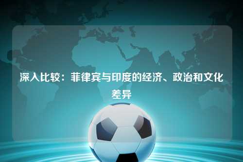 深入比较:菲律宾与印度的经济、政治和文化差异