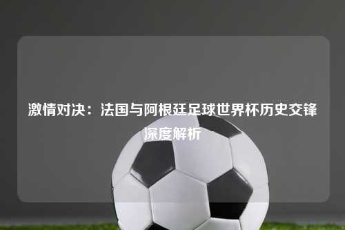激情对决：法国与阿根廷足球世界杯历史交锋深度解析