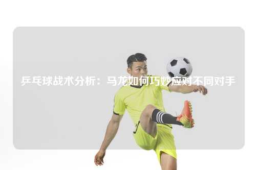 乒乓球战术分析：马龙如何巧妙应对不同对手