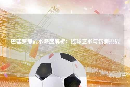 巴塞罗那战术深度解析：控球艺术与伤病挑战