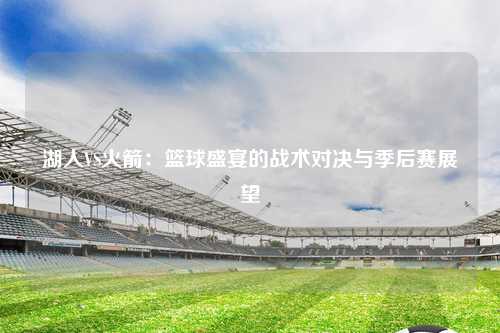 湖人VS火箭：篮球盛宴的战术对决与季后赛展望