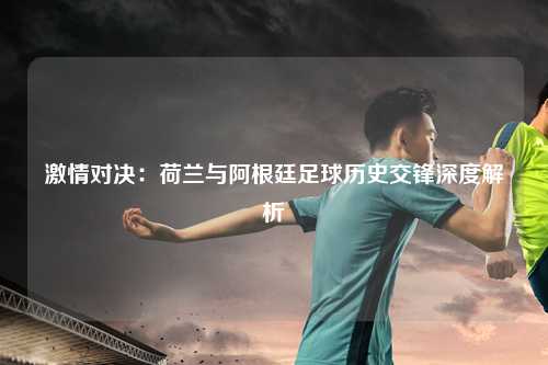 激情对决：荷兰与阿根廷足球历史交锋深度解析