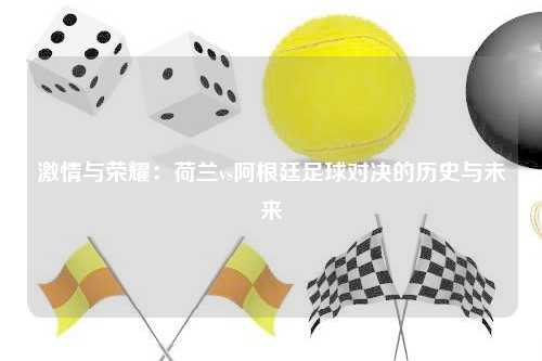 激情与荣耀：荷兰vs阿根廷足球对决的历史与未来