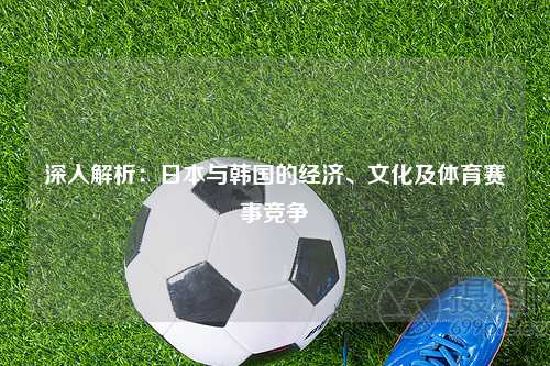 深入解析:日本与韩国的经济、文化及体育赛事竞争