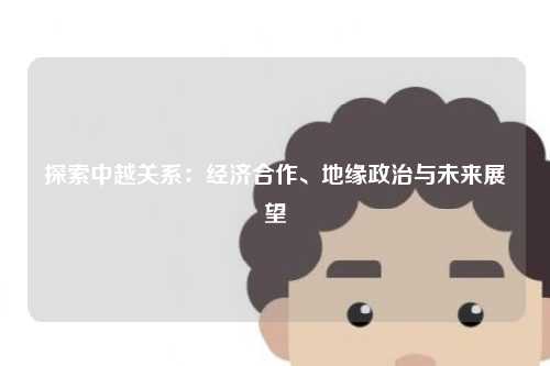 探索中越关系：经济合作、地缘政治与未来展望