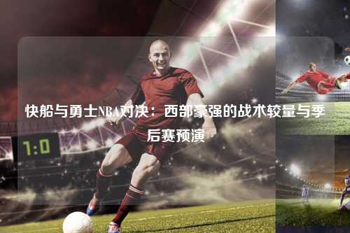 快船与勇士NBA对决：西部豪强的战术较量与季后赛预演