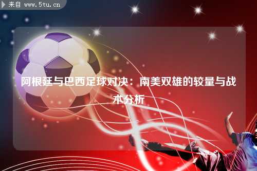 阿根廷与巴西足球对决：南美双雄的较量与战术分析