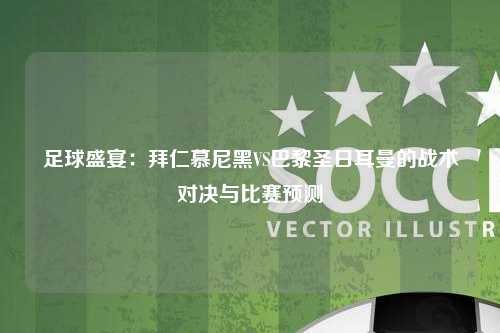 足球盛宴：拜仁慕尼黑VS巴黎圣日耳曼的战术对决与比赛预测