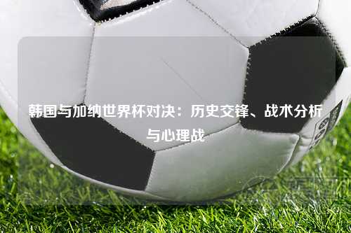 韩国与加纳世界杯对决：历史交锋、战术分析与心理战