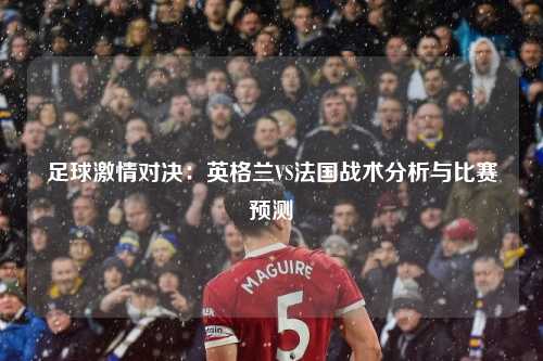 足球激情对决：英格兰VS法国战术分析与比赛预测