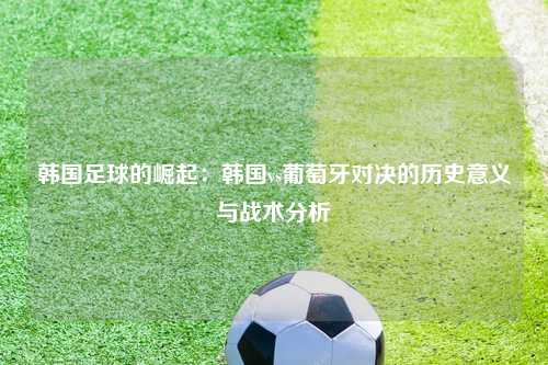 韩国足球的崛起：韩国vs葡萄牙对决的历史意义与战术分析