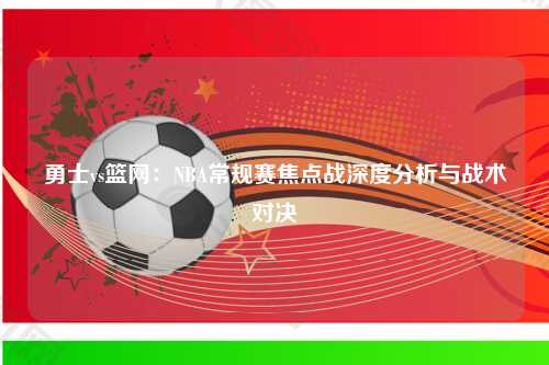 勇士vs篮网：NBA常规赛焦点战深度分析与战术对决