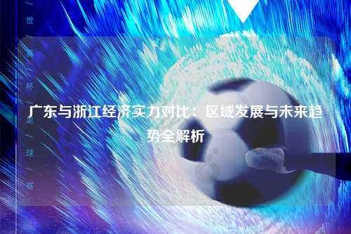 广东与浙江经济实力对比：区域发展与未来趋势全解析