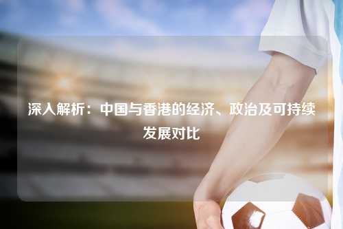 深入解析：中国与香港的经济、政治及可持续发展对比